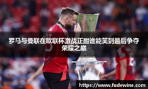罗马与曼联在欧联杯激战正酣谁能笑到最后争夺荣耀之巅
