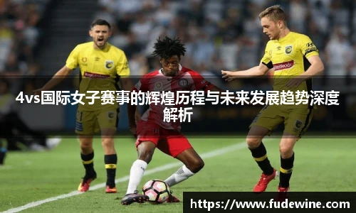 4vs国际女子赛事的辉煌历程与未来发展趋势深度解析